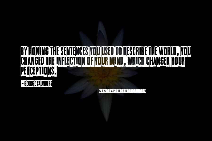 George Saunders Quotes: By honing the sentences you used to describe the world, you changed the inflection of your mind, which changed your perceptions.