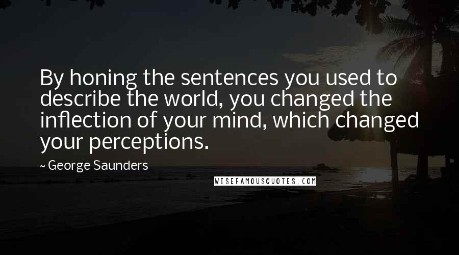 George Saunders Quotes: By honing the sentences you used to describe the world, you changed the inflection of your mind, which changed your perceptions.