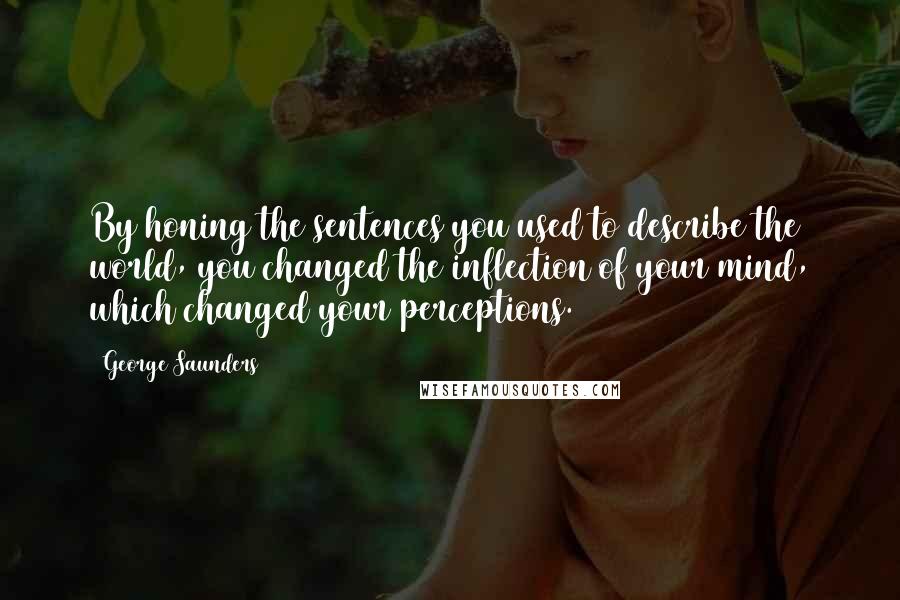 George Saunders Quotes: By honing the sentences you used to describe the world, you changed the inflection of your mind, which changed your perceptions.