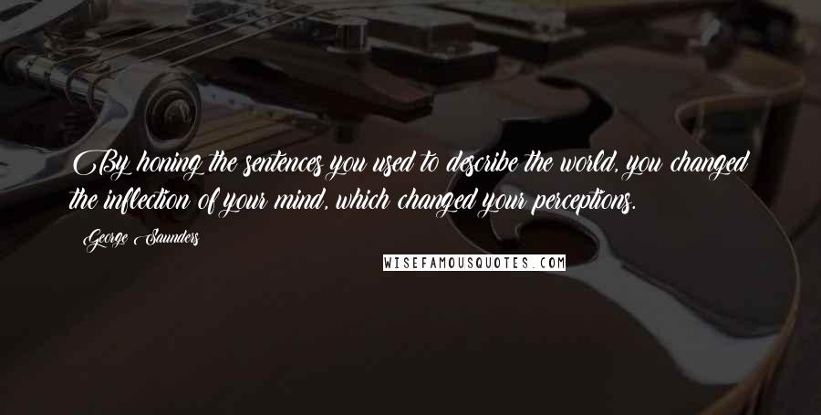 George Saunders Quotes: By honing the sentences you used to describe the world, you changed the inflection of your mind, which changed your perceptions.