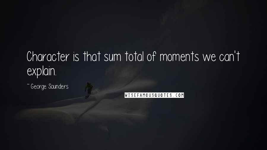 George Saunders Quotes: Character is that sum total of moments we can't explain.