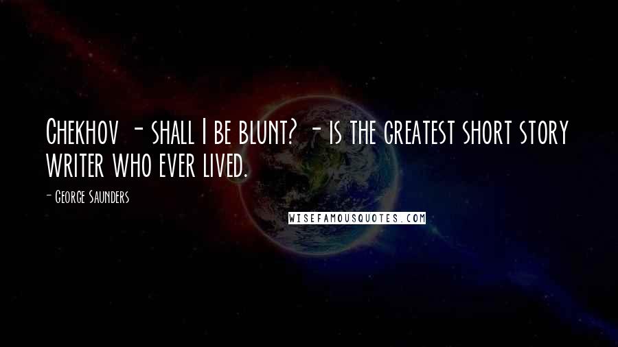 George Saunders Quotes: Chekhov - shall I be blunt? - is the greatest short story writer who ever lived.