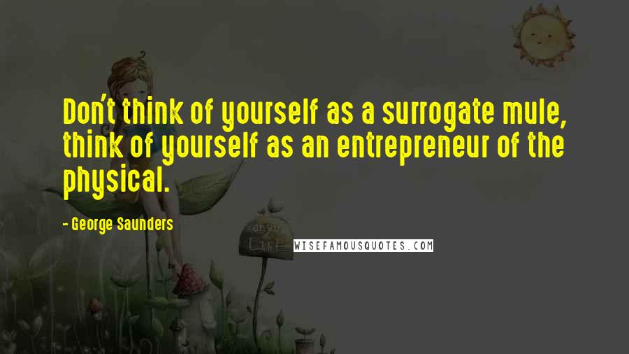 George Saunders Quotes: Don't think of yourself as a surrogate mule, think of yourself as an entrepreneur of the physical.