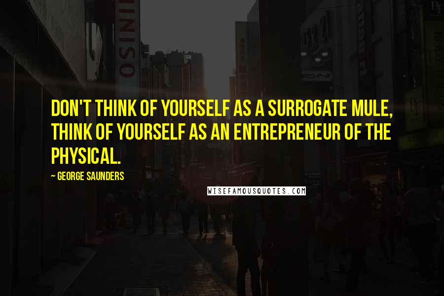 George Saunders Quotes: Don't think of yourself as a surrogate mule, think of yourself as an entrepreneur of the physical.