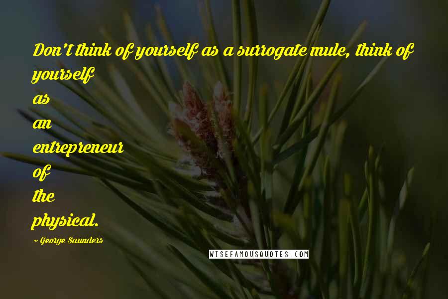 George Saunders Quotes: Don't think of yourself as a surrogate mule, think of yourself as an entrepreneur of the physical.