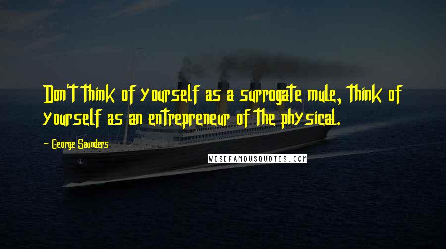 George Saunders Quotes: Don't think of yourself as a surrogate mule, think of yourself as an entrepreneur of the physical.