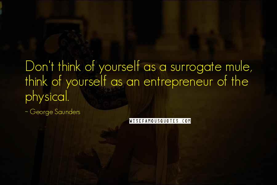 George Saunders Quotes: Don't think of yourself as a surrogate mule, think of yourself as an entrepreneur of the physical.