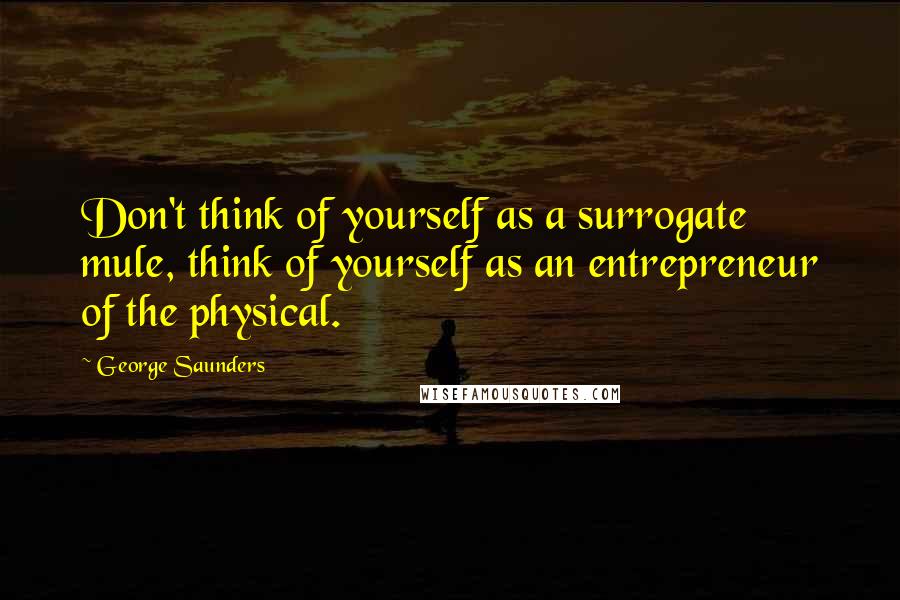 George Saunders Quotes: Don't think of yourself as a surrogate mule, think of yourself as an entrepreneur of the physical.