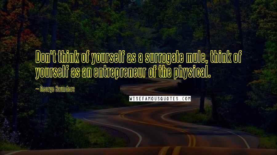 George Saunders Quotes: Don't think of yourself as a surrogate mule, think of yourself as an entrepreneur of the physical.