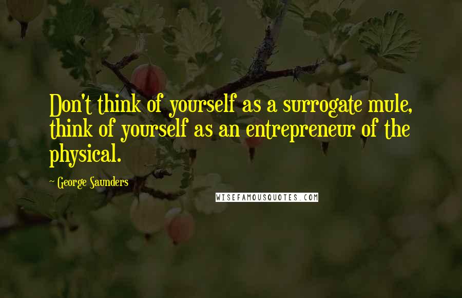 George Saunders Quotes: Don't think of yourself as a surrogate mule, think of yourself as an entrepreneur of the physical.