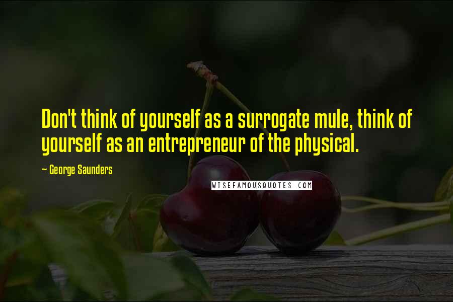 George Saunders Quotes: Don't think of yourself as a surrogate mule, think of yourself as an entrepreneur of the physical.
