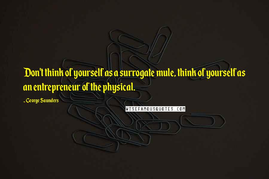 George Saunders Quotes: Don't think of yourself as a surrogate mule, think of yourself as an entrepreneur of the physical.