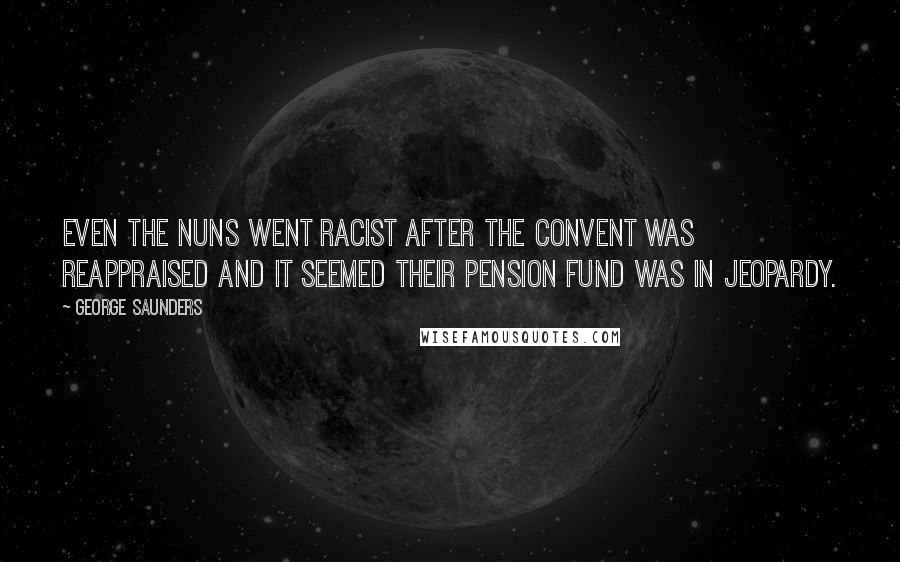 George Saunders Quotes: Even the nuns went racist after the convent was reappraised and it seemed their pension fund was in jeopardy.