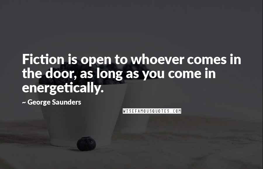 George Saunders Quotes: Fiction is open to whoever comes in the door, as long as you come in energetically.