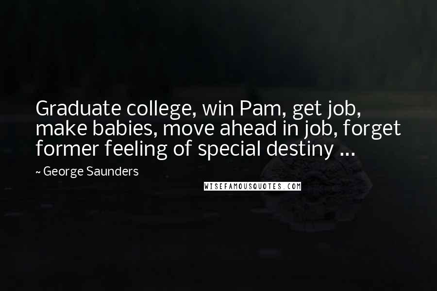 George Saunders Quotes: Graduate college, win Pam, get job, make babies, move ahead in job, forget former feeling of special destiny ...