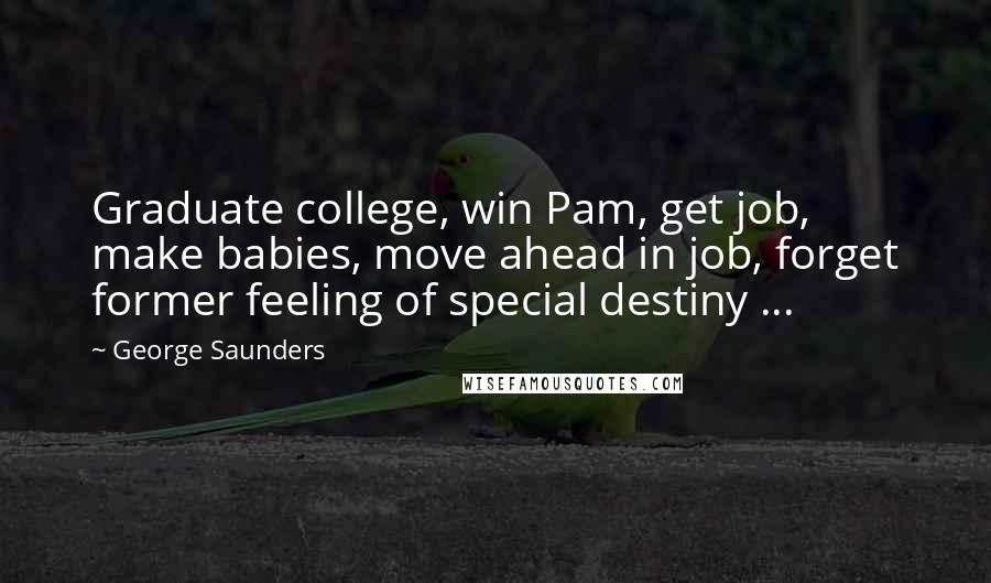 George Saunders Quotes: Graduate college, win Pam, get job, make babies, move ahead in job, forget former feeling of special destiny ...