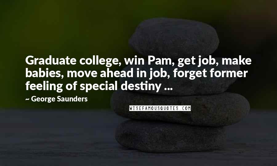 George Saunders Quotes: Graduate college, win Pam, get job, make babies, move ahead in job, forget former feeling of special destiny ...