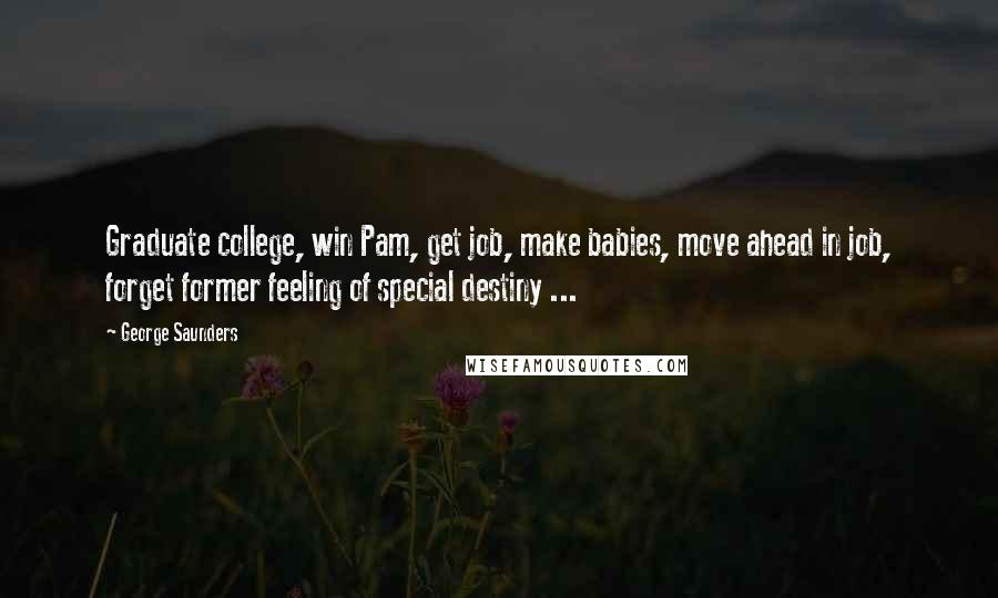 George Saunders Quotes: Graduate college, win Pam, get job, make babies, move ahead in job, forget former feeling of special destiny ...