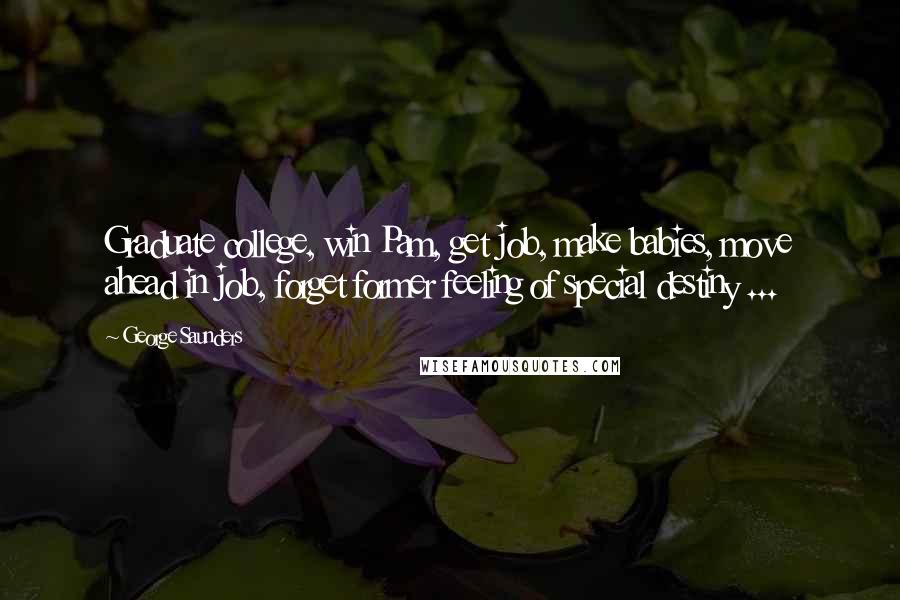 George Saunders Quotes: Graduate college, win Pam, get job, make babies, move ahead in job, forget former feeling of special destiny ...