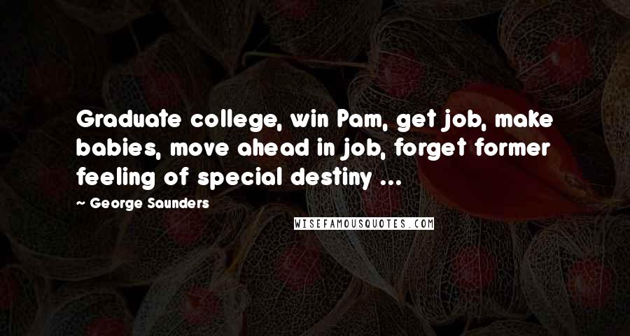 George Saunders Quotes: Graduate college, win Pam, get job, make babies, move ahead in job, forget former feeling of special destiny ...