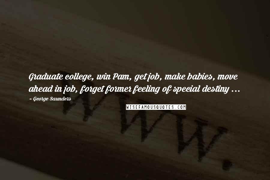 George Saunders Quotes: Graduate college, win Pam, get job, make babies, move ahead in job, forget former feeling of special destiny ...