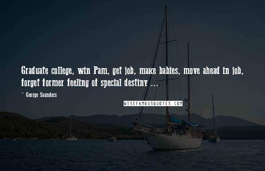 George Saunders Quotes: Graduate college, win Pam, get job, make babies, move ahead in job, forget former feeling of special destiny ...