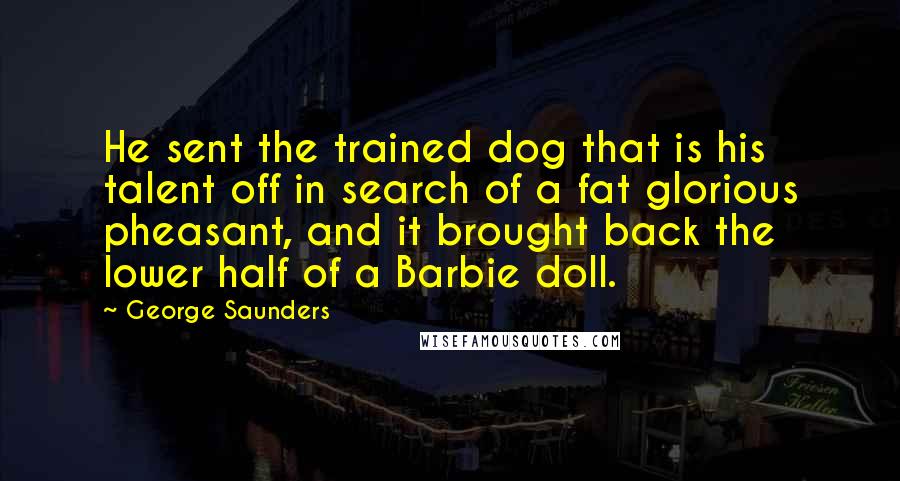 George Saunders Quotes: He sent the trained dog that is his talent off in search of a fat glorious pheasant, and it brought back the lower half of a Barbie doll.