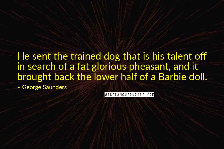 George Saunders Quotes: He sent the trained dog that is his talent off in search of a fat glorious pheasant, and it brought back the lower half of a Barbie doll.