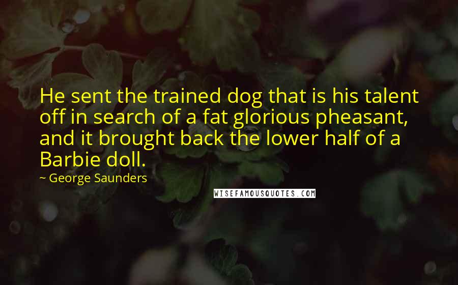 George Saunders Quotes: He sent the trained dog that is his talent off in search of a fat glorious pheasant, and it brought back the lower half of a Barbie doll.