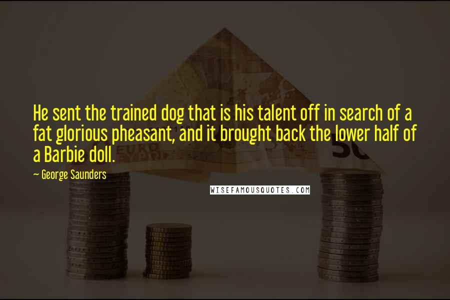 George Saunders Quotes: He sent the trained dog that is his talent off in search of a fat glorious pheasant, and it brought back the lower half of a Barbie doll.