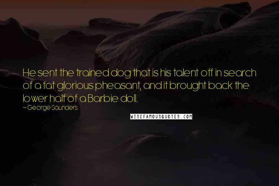 George Saunders Quotes: He sent the trained dog that is his talent off in search of a fat glorious pheasant, and it brought back the lower half of a Barbie doll.