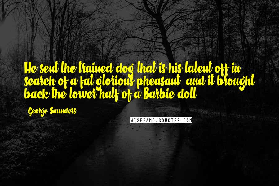 George Saunders Quotes: He sent the trained dog that is his talent off in search of a fat glorious pheasant, and it brought back the lower half of a Barbie doll.
