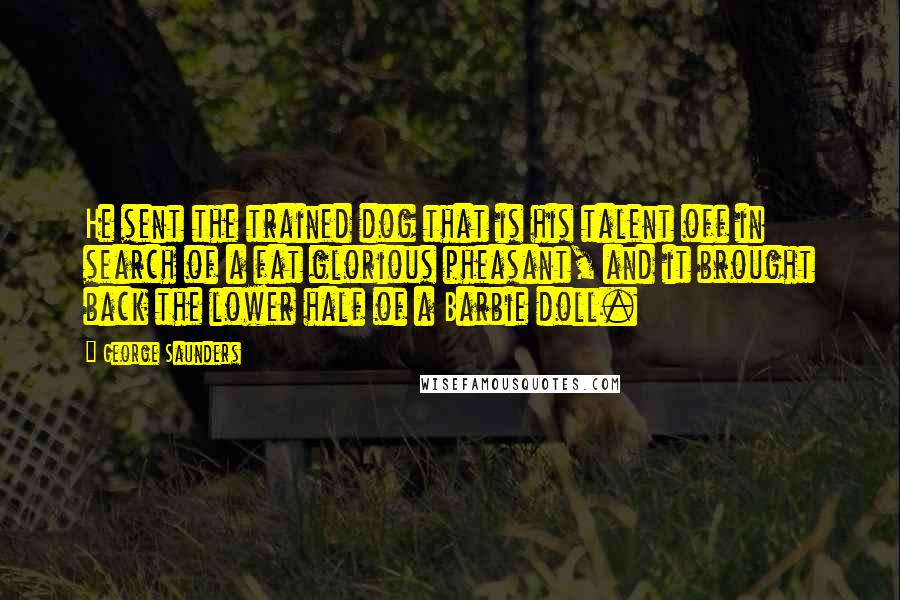 George Saunders Quotes: He sent the trained dog that is his talent off in search of a fat glorious pheasant, and it brought back the lower half of a Barbie doll.