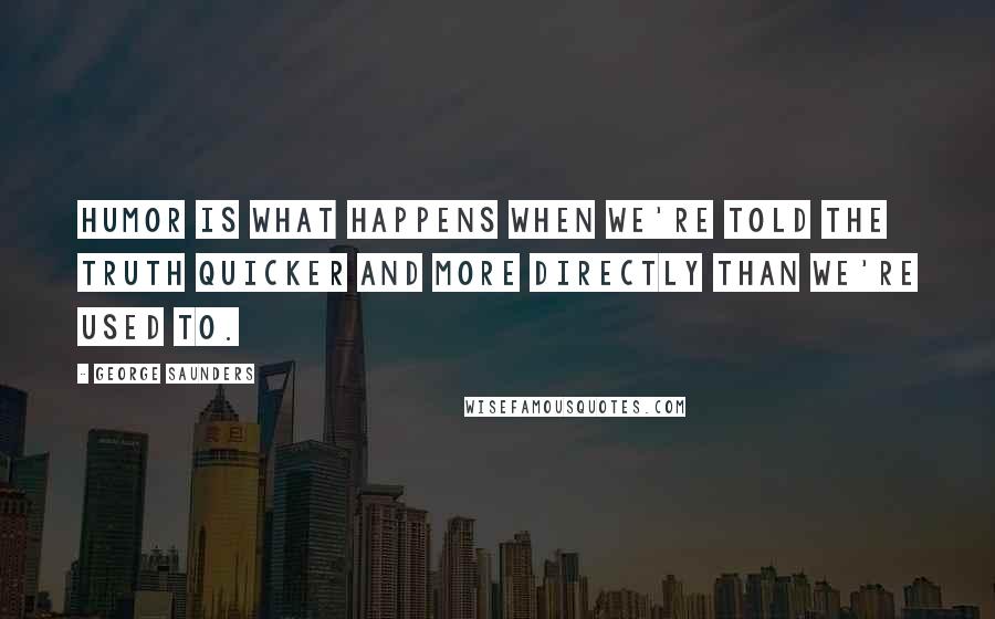 George Saunders Quotes: Humor is what happens when we're told the truth quicker and more directly than we're used to.