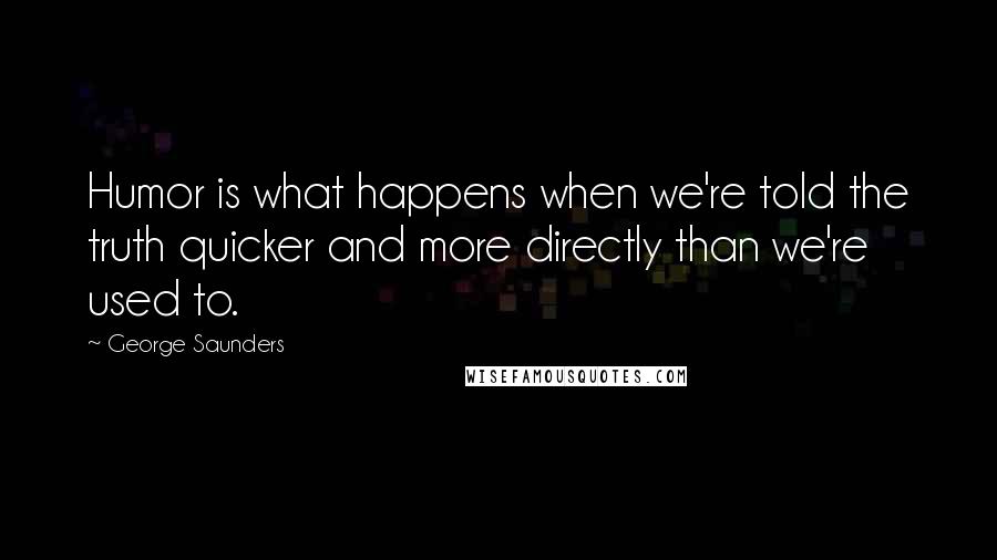 George Saunders Quotes: Humor is what happens when we're told the truth quicker and more directly than we're used to.