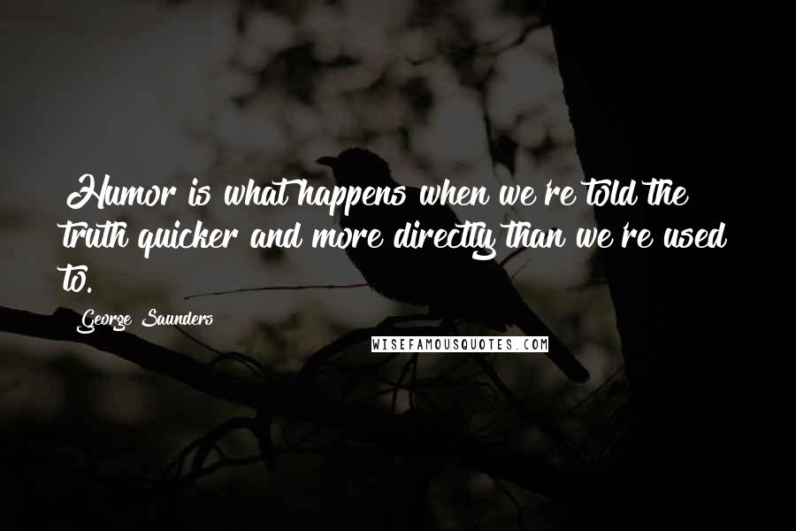 George Saunders Quotes: Humor is what happens when we're told the truth quicker and more directly than we're used to.