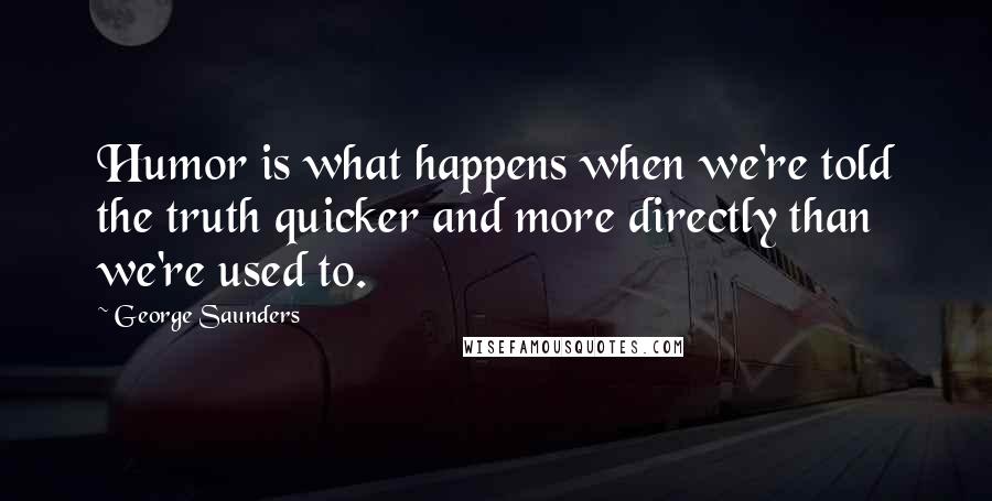 George Saunders Quotes: Humor is what happens when we're told the truth quicker and more directly than we're used to.