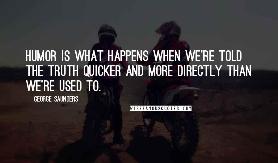 George Saunders Quotes: Humor is what happens when we're told the truth quicker and more directly than we're used to.