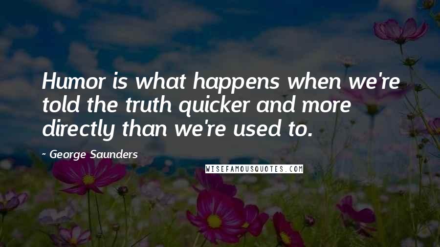 George Saunders Quotes: Humor is what happens when we're told the truth quicker and more directly than we're used to.