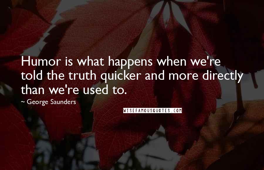 George Saunders Quotes: Humor is what happens when we're told the truth quicker and more directly than we're used to.