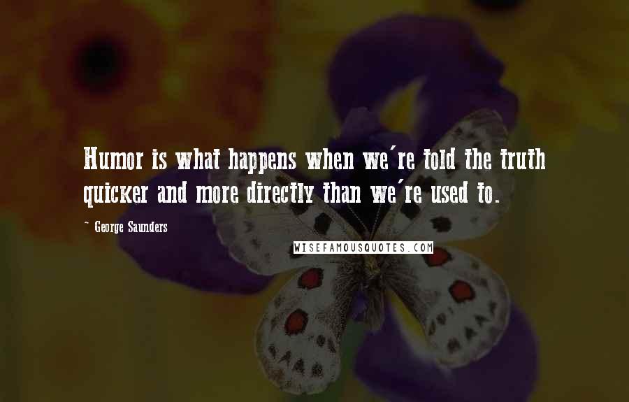 George Saunders Quotes: Humor is what happens when we're told the truth quicker and more directly than we're used to.