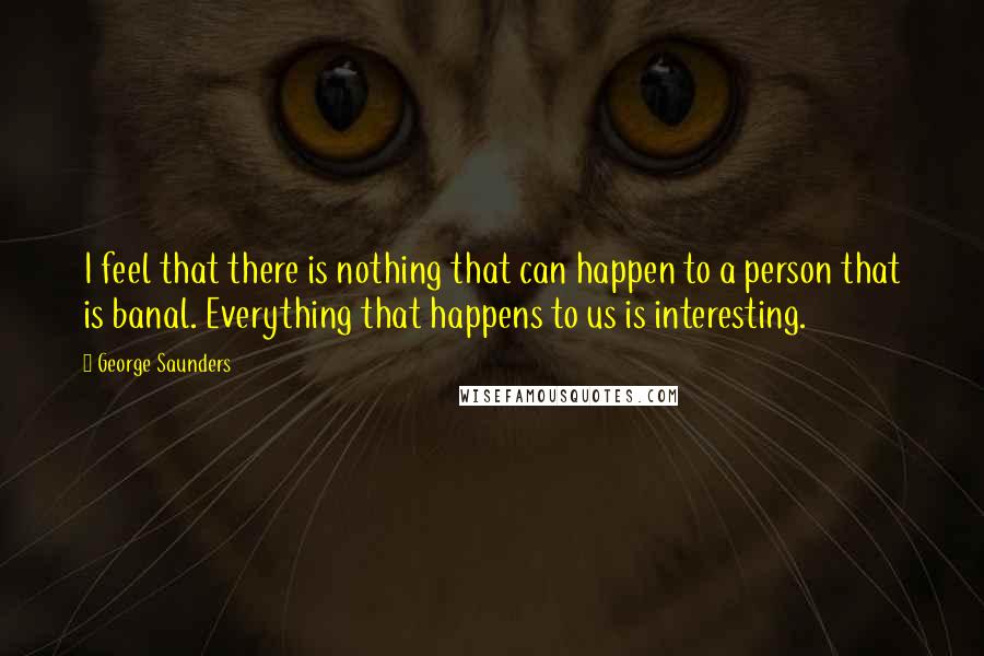 George Saunders Quotes: I feel that there is nothing that can happen to a person that is banal. Everything that happens to us is interesting.