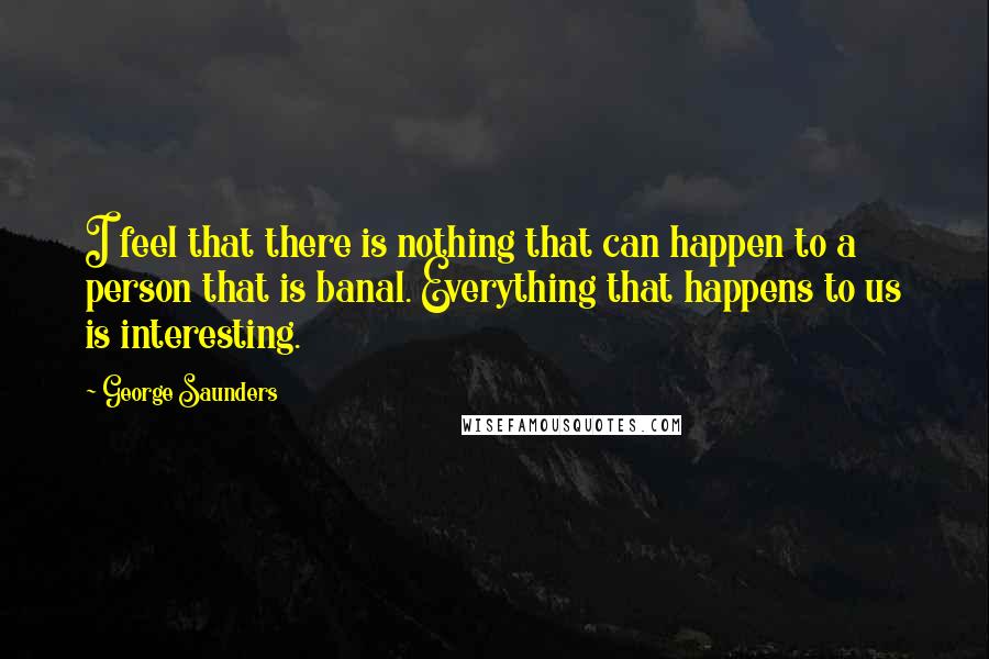 George Saunders Quotes: I feel that there is nothing that can happen to a person that is banal. Everything that happens to us is interesting.