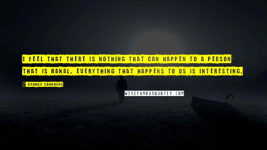 George Saunders Quotes: I feel that there is nothing that can happen to a person that is banal. Everything that happens to us is interesting.