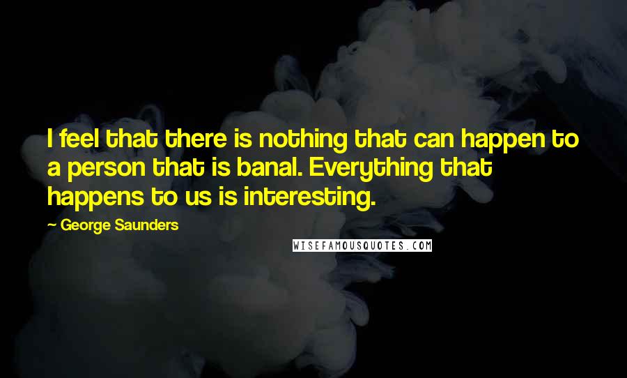 George Saunders Quotes: I feel that there is nothing that can happen to a person that is banal. Everything that happens to us is interesting.