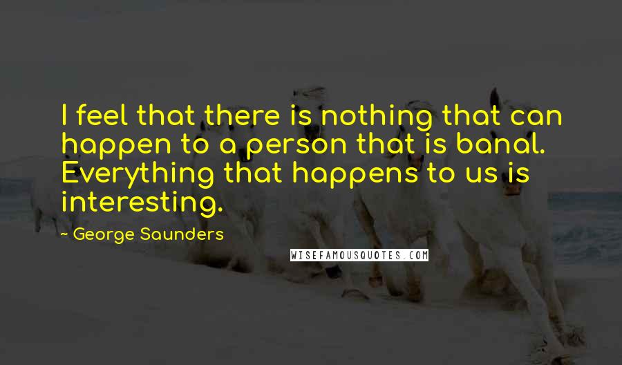 George Saunders Quotes: I feel that there is nothing that can happen to a person that is banal. Everything that happens to us is interesting.
