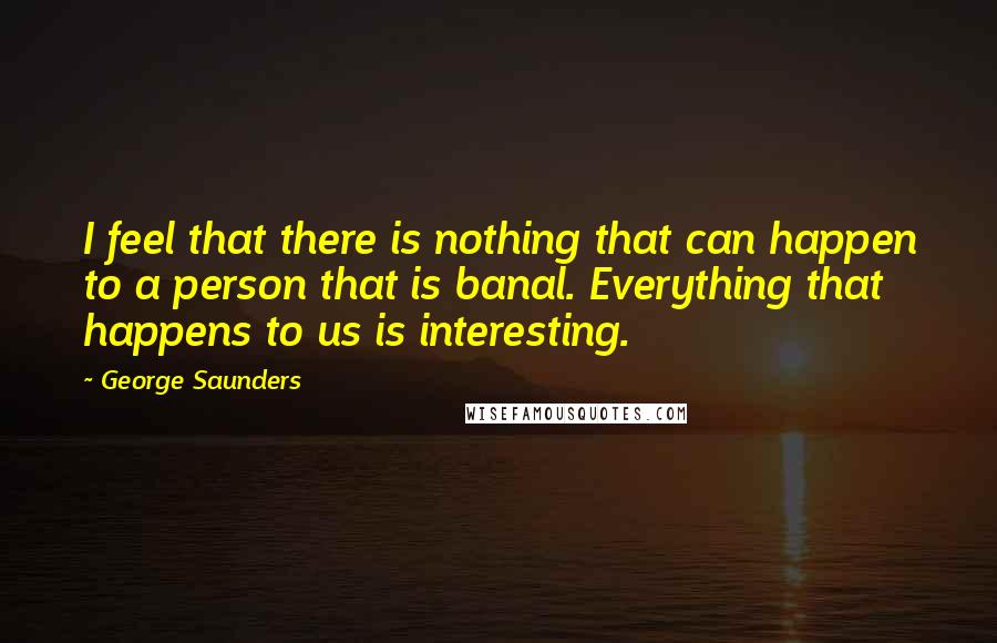 George Saunders Quotes: I feel that there is nothing that can happen to a person that is banal. Everything that happens to us is interesting.