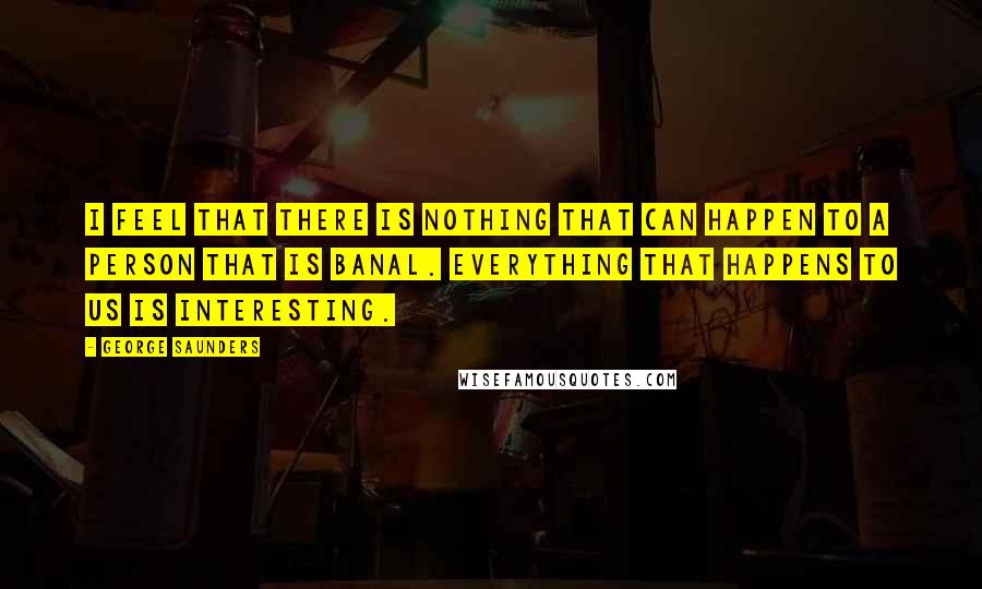 George Saunders Quotes: I feel that there is nothing that can happen to a person that is banal. Everything that happens to us is interesting.