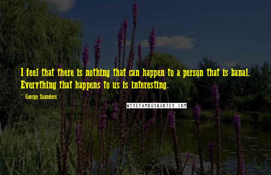 George Saunders Quotes: I feel that there is nothing that can happen to a person that is banal. Everything that happens to us is interesting.