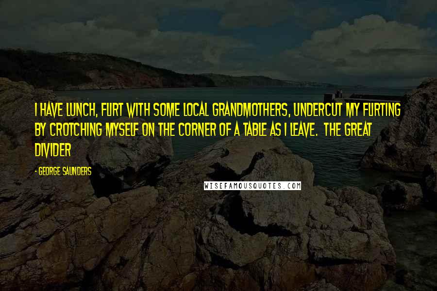 George Saunders Quotes: I have lunch, flirt with some local grandmothers, undercut my flirting by crotching myself on the corner of a table as I leave. The Great Divider
